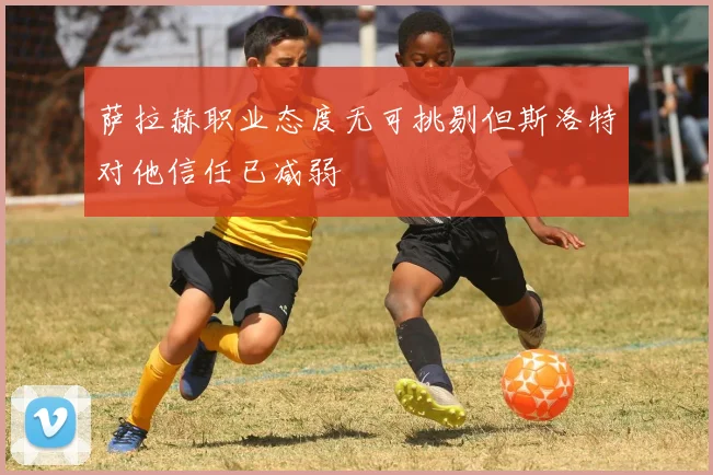 萨拉赫职业态度无可挑剔但斯洛特对他信任已减弱