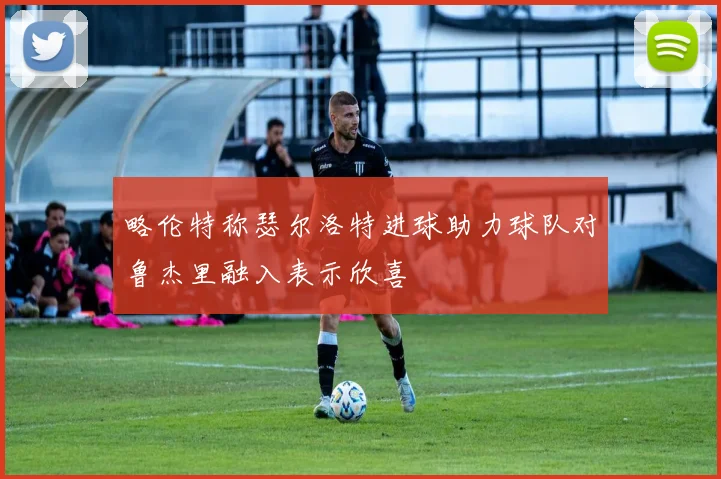 略伦特称瑟尔洛特进球助力球队对鲁杰里融入表示欣喜