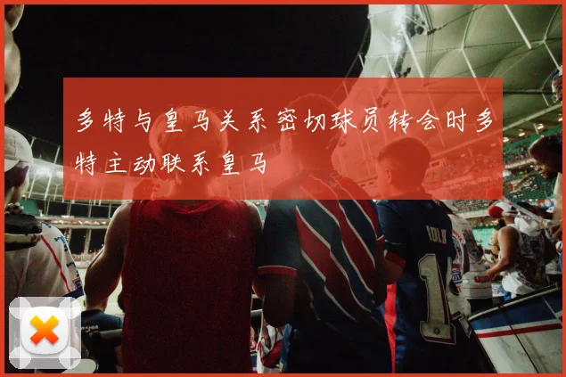 多特与皇马关系密切球员转会时多特主动联系皇马