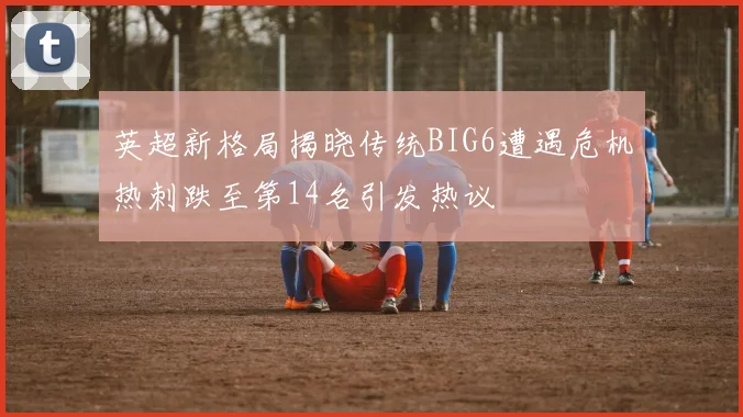 英超新格局揭晓传统BIG6遭遇危机热刺跌至第14名引发热议