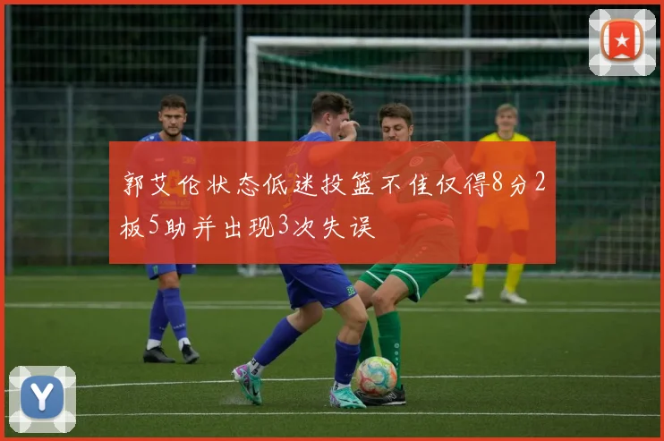 郭艾伦状态低迷投篮不佳仅得8分2板5助并出现3次失误