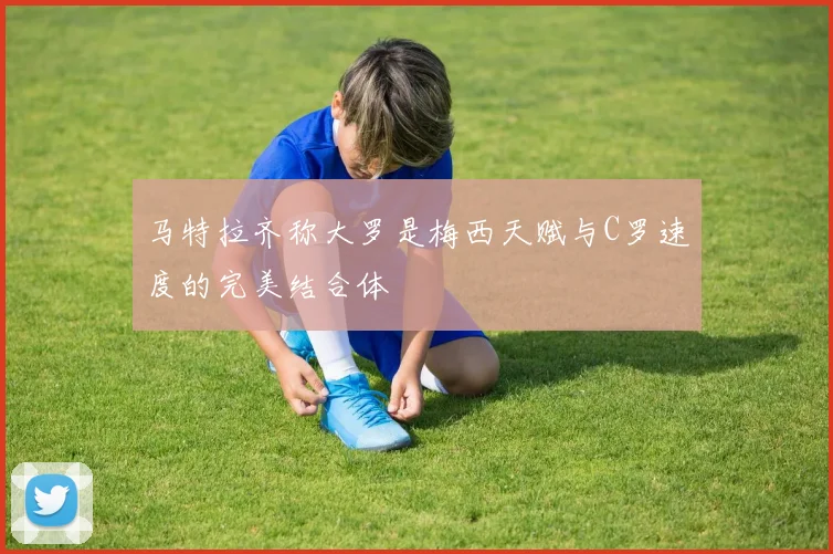 马特拉齐称大罗是梅西天赋与C罗速度的完美结合体