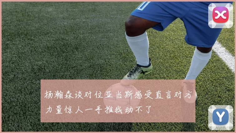 杨瀚森谈对位亚当斯感受直言对方力量惊人一手推我动不了