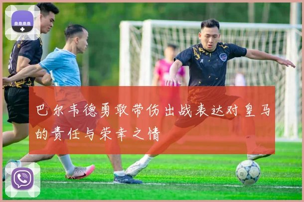 巴尔韦德勇敢带伤出战表达对皇马的责任与荣幸之情