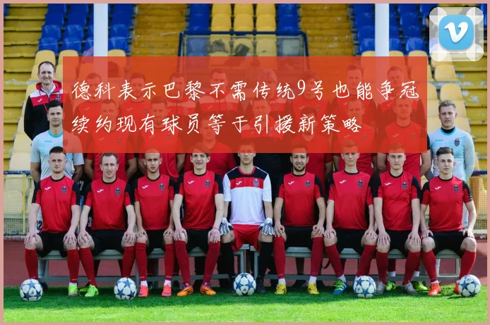 德科表示巴黎不需传统9号也能争冠续约现有球员等于引援新策略