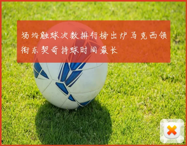 场均触球次数排行榜出炉马克西领衔东契奇持球时间最长