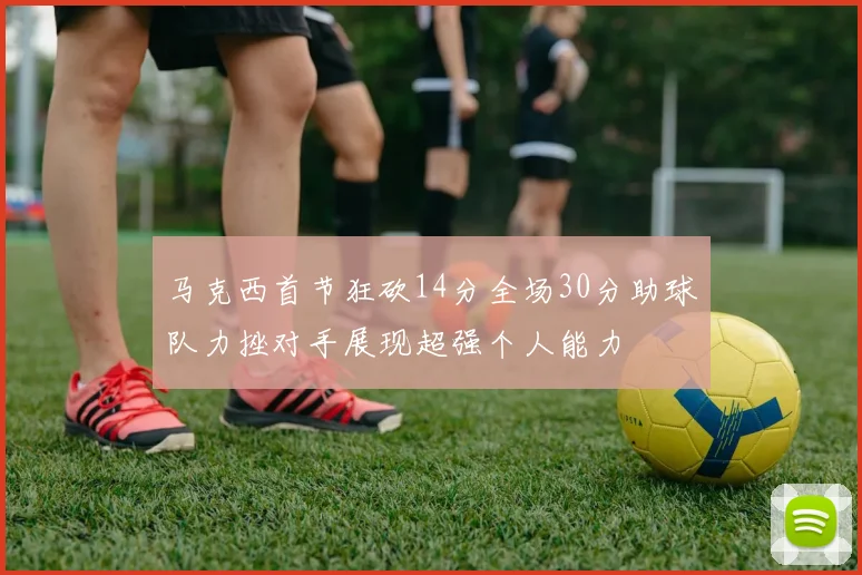 马克西首节狂砍14分全场30分助球队力挫对手展现超强个人能力