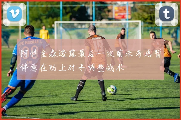 阿特金森透露最后一攻前未考虑暂停意在防止对手调整战术