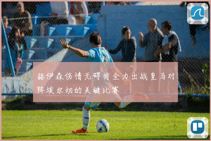 赫伊森伤情无碍将全力出战皇马对阵埃尔切的关键比赛