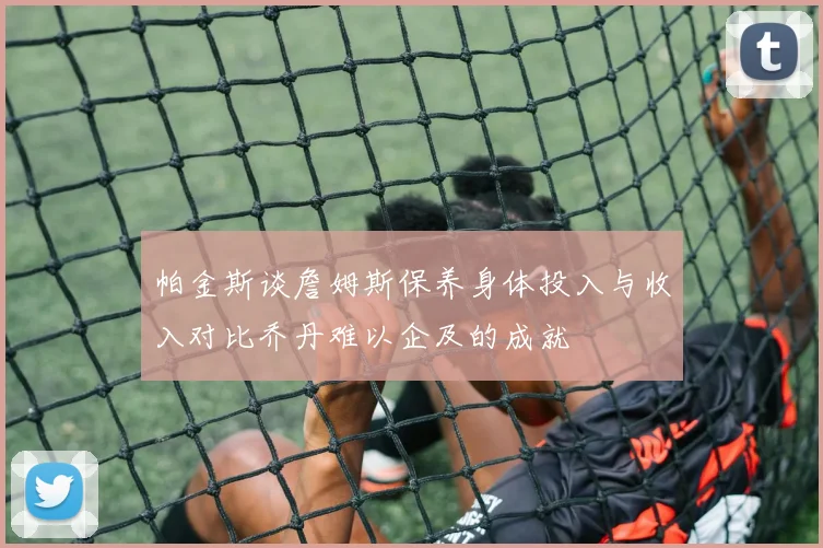 帕金斯谈詹姆斯保养身体投入与收入对比乔丹难以企及的成就