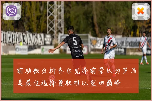 前助教分析齐尔克泽前景认为罗马是最佳选择曼联难以重回巅峰