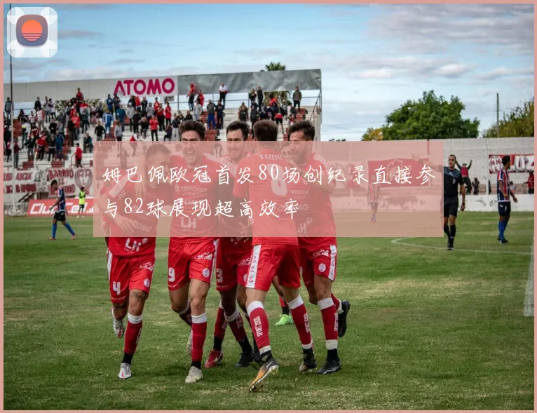 姆巴佩欧冠首发80场创纪录直接参与82球展现超高效率