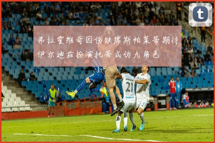 弗拉霍维奇因伤缺席斯帕莱蒂期待伊尔迪兹扮演托蒂式伪九角色