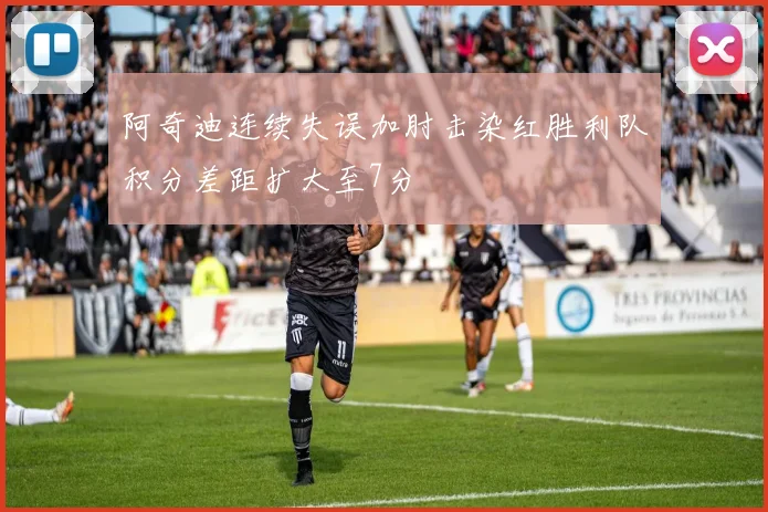 阿奇迪连续失误加肘击染红胜利队积分差距扩大至7分