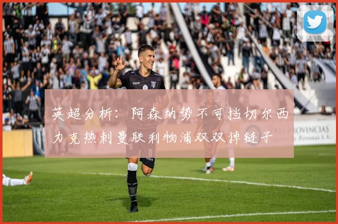 英超分析：阿森纳势不可挡切尔西力克热刺曼联利物浦双双掉链子