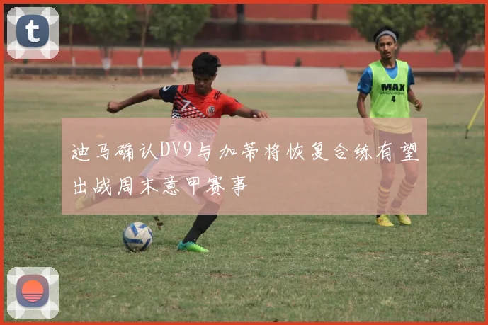 迪马确认DV9与加蒂将恢复合练有望出战周末意甲赛事