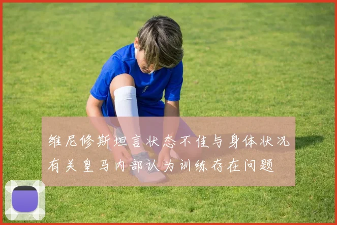 维尼修斯坦言状态不佳与身体状况有关皇马内部认为训练存在问题