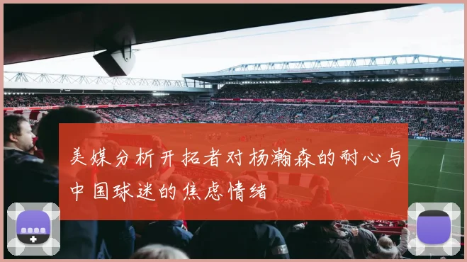 美媒分析开拓者对杨瀚森的耐心与中国球迷的焦虑情绪