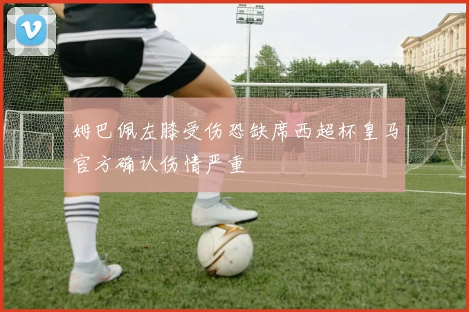 姆巴佩左膝受伤恐缺席西超杯皇马官方确认伤情严重