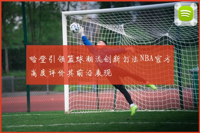 哈登引领篮球潮流创新打法NBA官方高度评价其前沿表现