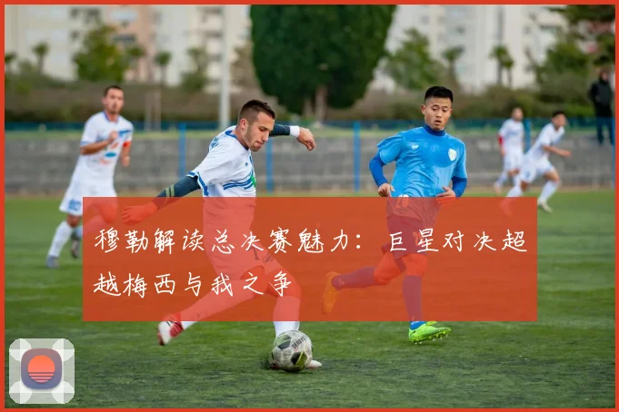 穆勒解读总决赛魅力：巨星对决超越梅西与我之争