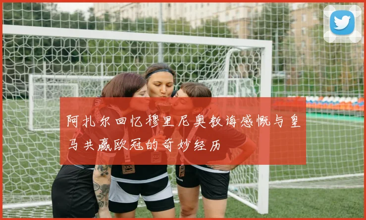 阿扎尔回忆穆里尼奥教诲感慨与皇马共赢欧冠的奇妙经历