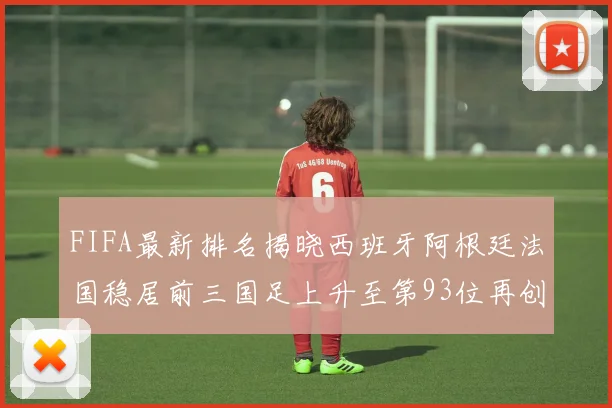 FIFA最新排名揭晓西班牙阿根廷法国稳居前三国足上升至第93位再创佳绩