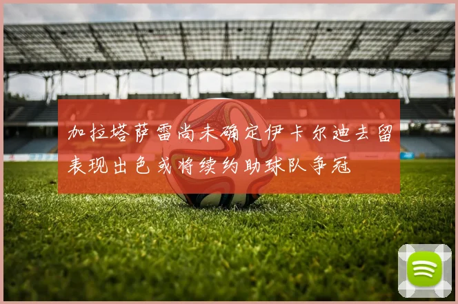 加拉塔萨雷尚未确定伊卡尔迪去留表现出色或将续约助球队争冠