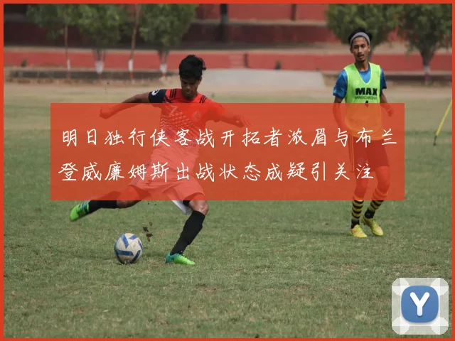明日独行侠客战开拓者浓眉与布兰登威廉姆斯出战状态成疑引关注