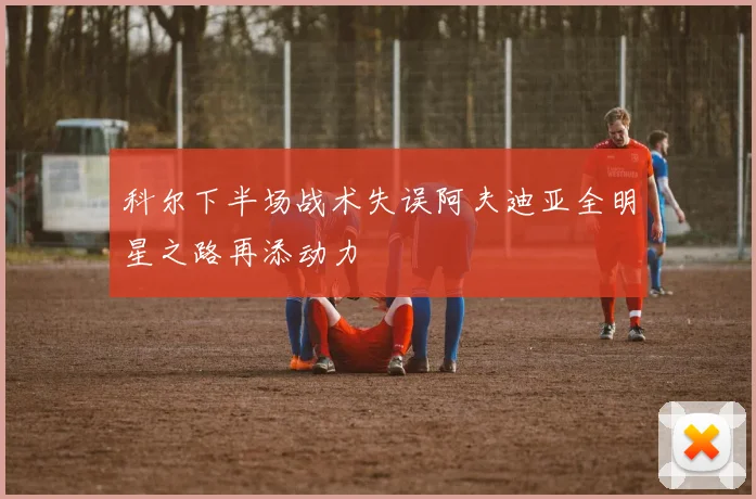 科尔下半场战术失误阿夫迪亚全明星之路再添动力