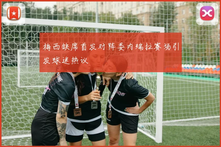 梅西缺席首发对阵委内瑞拉赛场引发球迷热议