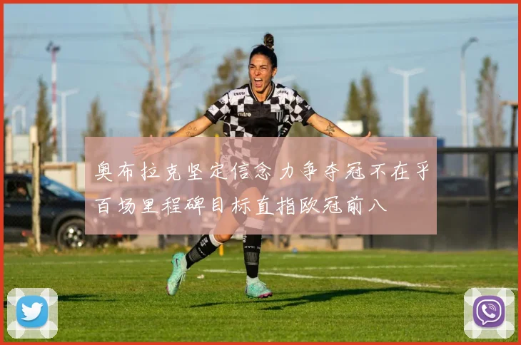 奥布拉克坚定信念力争夺冠不在乎百场里程碑目标直指欧冠前八