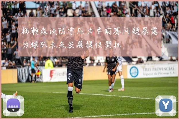 杨瀚森谈防守压力季前赛问题暴露为球队未来发展提供契机