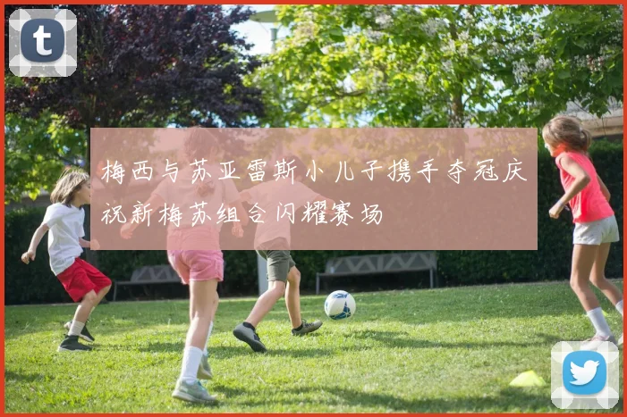 梅西与苏亚雷斯小儿子携手夺冠庆祝新梅苏组合闪耀赛场