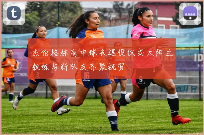 杰伦格林高中球衣退役仪式太阳主教练与新队友齐聚祝贺