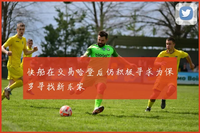 快船在交易哈登后仍积极寻求为保罗寻找新东家