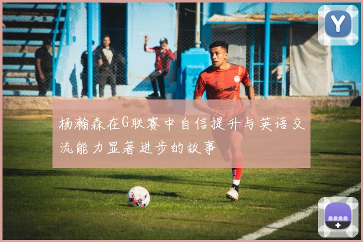 杨瀚森在G联赛中自信提升与英语交流能力显著进步的故事