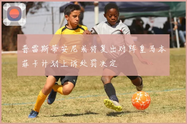 普雷斯蒂安尼或将复出对阵皇马本菲卡计划上诉处罚决定